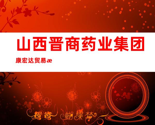 山西晋商药业集团康宏达贸易有限公司
